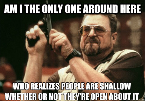 Am I the only one around here who realizes people are shallow whether or not they're open about it - Am I the only one around here who realizes people are shallow whether or not they're open about it  Am I the only one