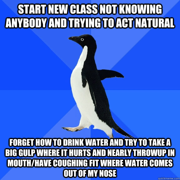 Start new class not knowing anybody and trying to act natural Forget how to drink water and try to take a big gulp where it hurts and nearly throwup in mouth/have coughing fit where water comes out of my nose  Socially Awkward Penguin