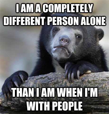 I am a completely different person alone  than i am when i'm with people  Confession Bear
