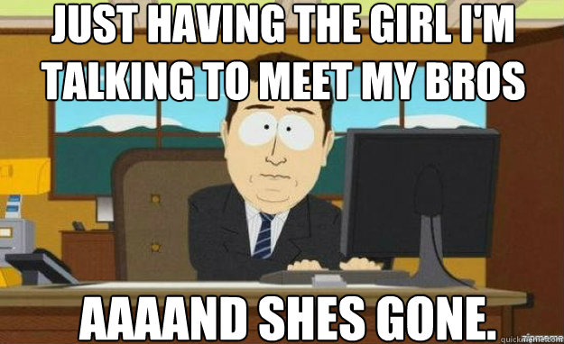 Just having the girl i'm talking to meet my bros AAAAND shes gone.  aaaand its gone