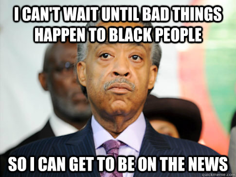 I can't wait until bad things happen to black people so I can get to be on the news  Al Sharpton