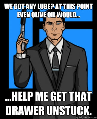 We got any lube? At this point even olive oil would... ...help me get that drawer unstuck.  Archer