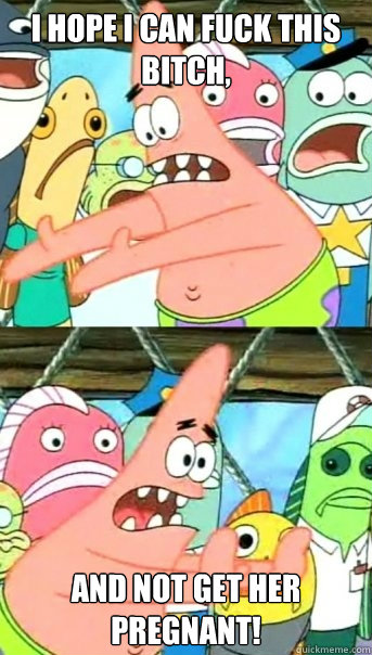I hope I can fuck this bitch, and not get her pregnant!  Push it somewhere else Patrick