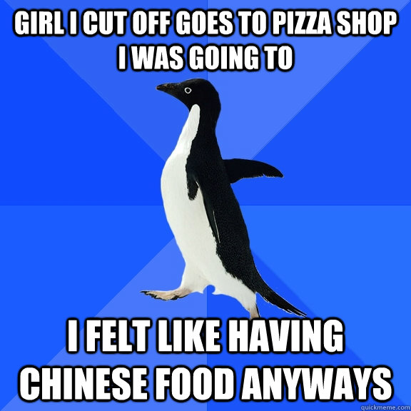 Girl i cut off goes to pizza shop i was going to i felt like having chinese food anyways  Socially Awkward Penguin