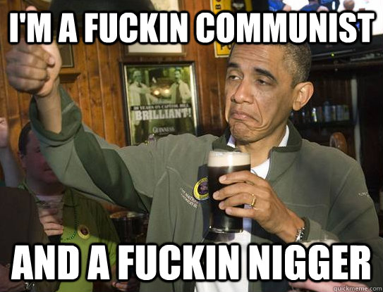 i'm a fuckin communist and a fuckin nigger  Upvoting Obama
