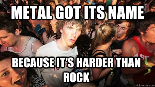 Metal got its name Because it's harder than rock  Sudden Clarity Clarence