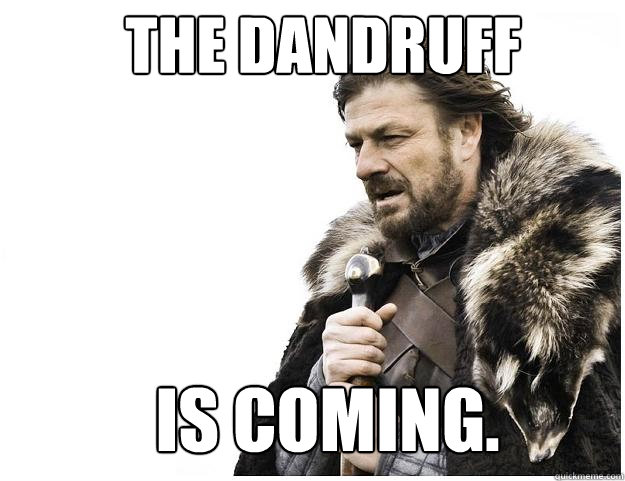 The dandruff  is coming.  Imminent Ned