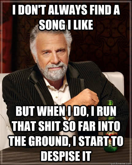 I don't always find a song i like but when I do, I run that shit so far into the ground, i start to despise it  The Most Interesting Man In The World