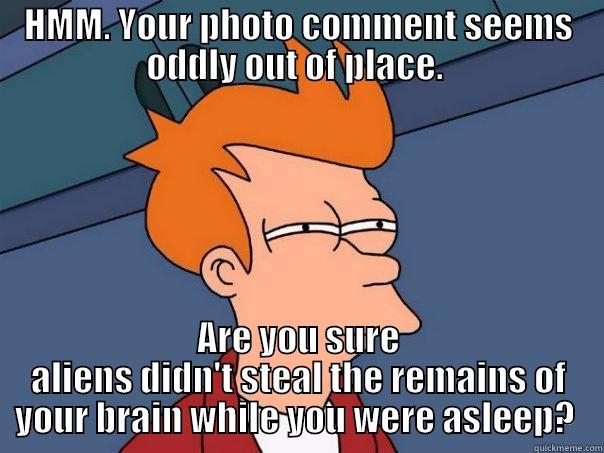 HMM. YOUR PHOTO COMMENT SEEMS ODDLY OUT OF PLACE.  ARE YOU SURE ALIENS DIDN'T STEAL THE REMAINS OF YOUR BRAIN WHILE YOU WERE ASLEEP?  Futurama Fry