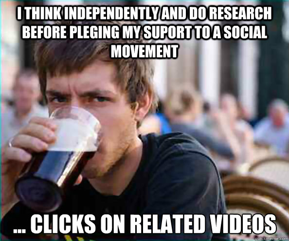 i think independently and do research before pleging my suport to a social movement ... clicks on related videos  Lazy College Senior