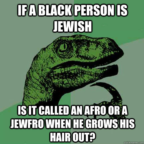 If a black person is jewish is it called an afro or a jewfro when he grows his hair out?  Philosoraptor