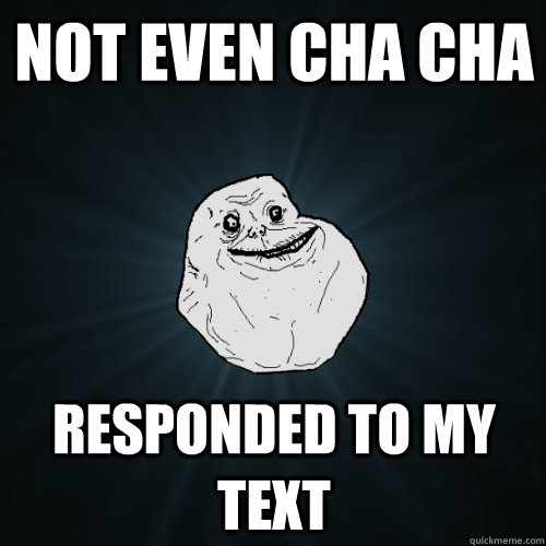 Not even cha cha  responded to my text  Forever Alone