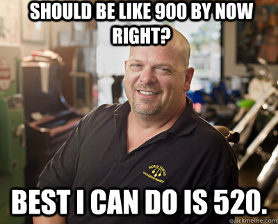 Should be like 900 by now right? Best I can do is 520.  Pawn Stars