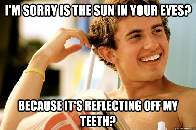 I'm sorry is the sun in your eyes? because it's reflecting off my teeth?  