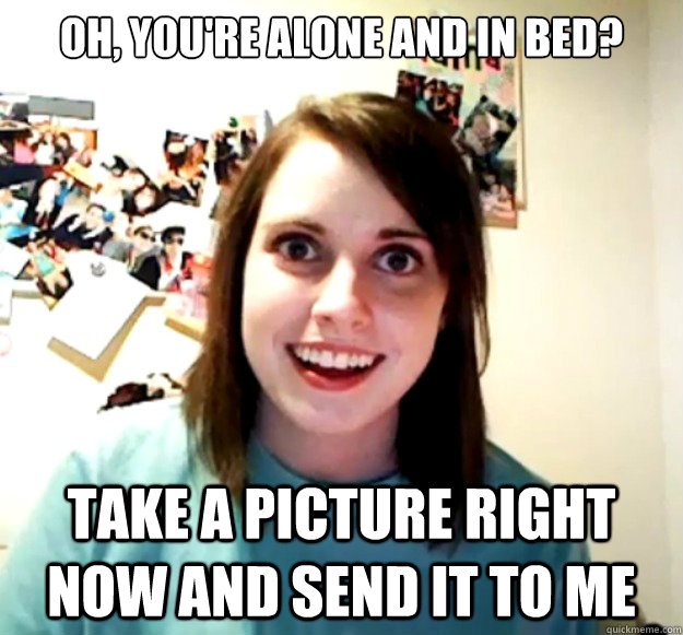 Oh, you're alone and in bed? take a picture right now and send it to me  Overly Attached Girlfriend