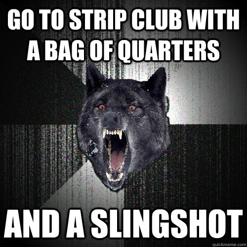 go to strip club with a bag of quarters and a slingshot - go to strip club with a bag of quarters and a slingshot  Insanity Wolf