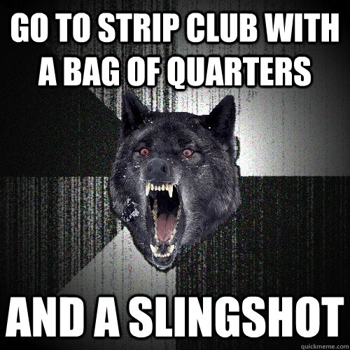 go to strip club with a bag of quarters and a slingshot  Insanity Wolf