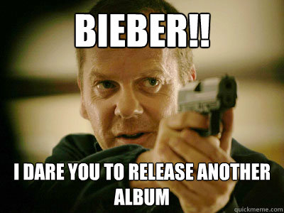 BIEBER!! I DARE YOU TO RELEASE ANOTHER ALBUM  Jack Bauer