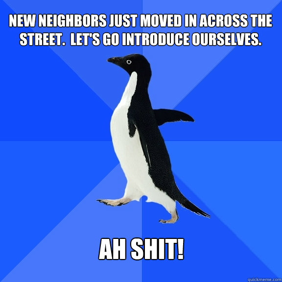 New neighbors just moved in across the street.  Let's go introduce ourselves. Ah Shit!  Socially Awkward Penguin