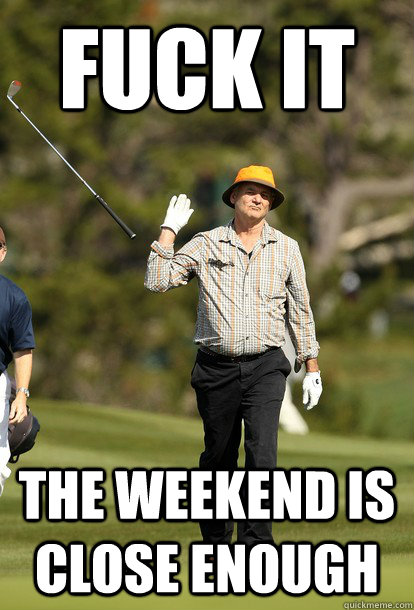 FUCK IT the weekend is close enough  Bill Murray