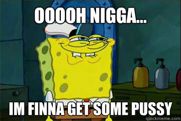 ooooh nigga... im finna get some pussy - ooooh nigga... im finna get some pussy  I just noticed Spongebob