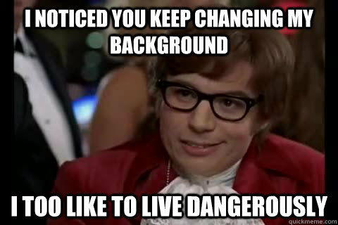 I noticed you keep changing my background i too like to live dangerously  Dangerously - Austin Powers