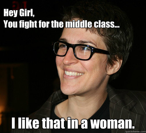 Hey Girl,
You fight for the middle class... I like that in a woman. - Hey Girl,
You fight for the middle class... I like that in a woman.  Rachel Maddow