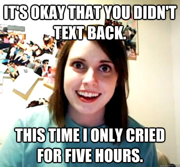 it's okay that you didn't text back. this time i only cried for five hours.  Overly Attached Girlfriend