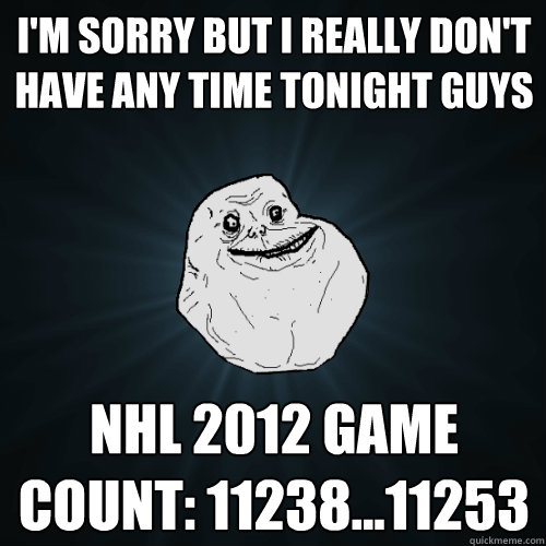 I'm sorry but I really don't have any time tonight guys NHL 2012 game count: 11238...11253  Forever Alone