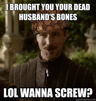 I brought you your dead Husband's Bones Lol wanna screw? - I brought you your dead Husband's Bones Lol wanna screw?  Scumbag Littlefinger