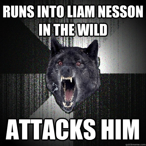 Runs into Liam Nesson in the wild  Attacks him  Insanity Wolf