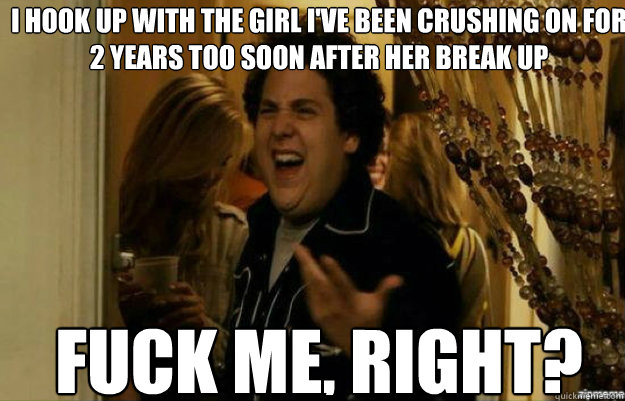 I hook up with the girl I've been crushing on for 2 years too soon after her break up FUCK ME, RIGHT?
  fuck me right