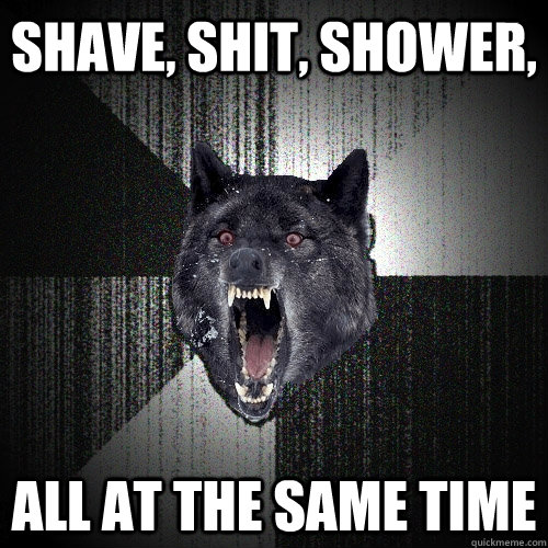 Shave, shit, shower, All at the same time  Insanity Wolf