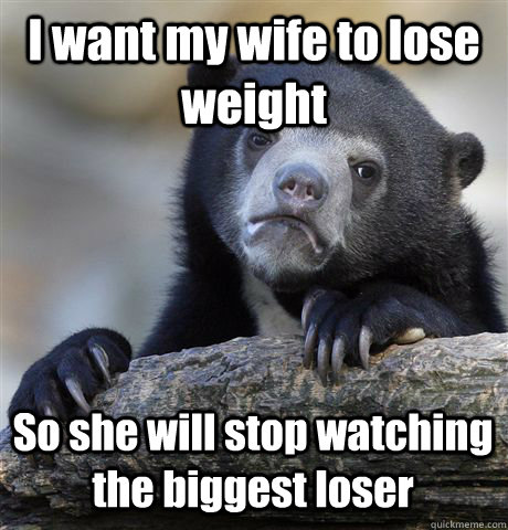 I want my wife to lose weight So she will stop watching the biggest loser  Confession Bear
