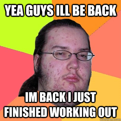 yea guys ill be back im back i just finished working out  Butthurt Dweller