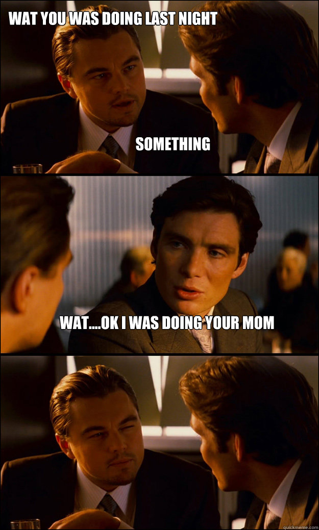 something wat....ok i was doing your mom wat you was doing last night   Inception