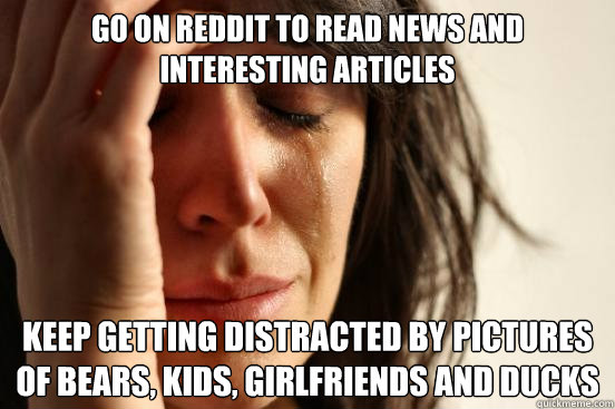 Go on reddit to read news and interesting articles Keep getting distracted by pictures of bears, kids, girlfriends and ducks  First World Problems