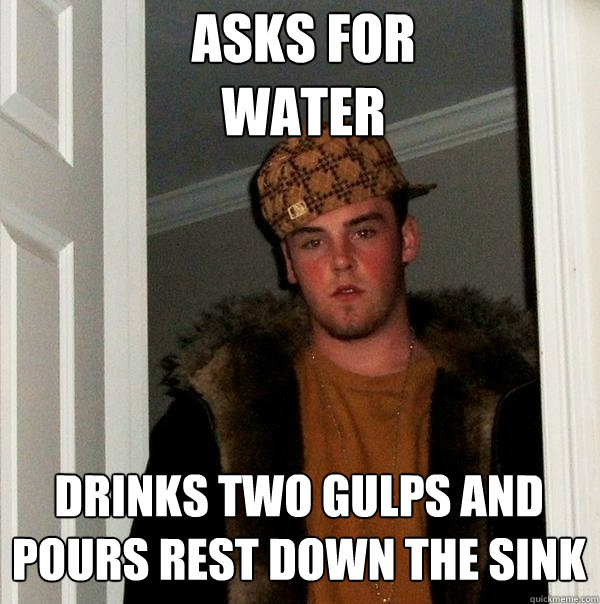 Asks for 
water
 Drinks two gulps and pours rest down the sink
  Scumbag Steve