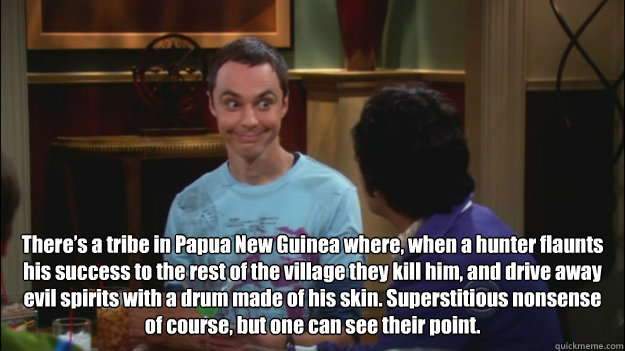 There’s a tribe in Papua New Guinea where, when a hunter flaunts his success to the rest of the village they kill him, and drive away evil spirits with a drum made of his skin. Superstitious nonsense of course, but one can see their point. - There’s a tribe in Papua New Guinea where, when a hunter flaunts his success to the rest of the village they kill him, and drive away evil spirits with a drum made of his skin. Superstitious nonsense of course, but one can see their point.  Sheldon has a point - The Big Bang Theory - 204 - The Griffin Equivalency