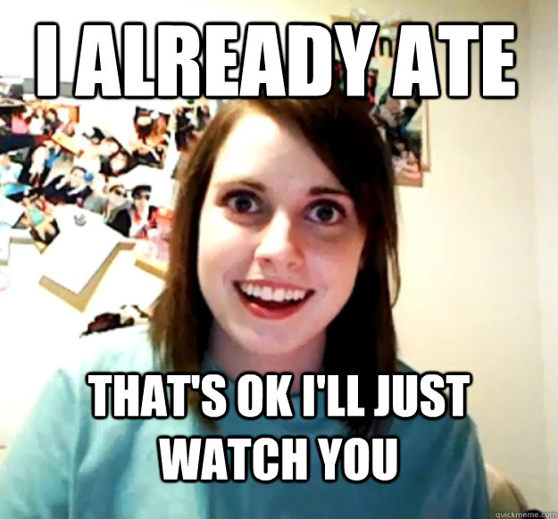 I already ate That's ok I'll just watch you  Overly Attached Girlfriend