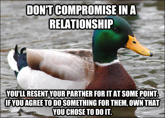 Don't compromise in a relationship You'll resent your partner for it at some point. If you agree to do something for them, own that you CHOSE to do it.  Actual Advice Mallard