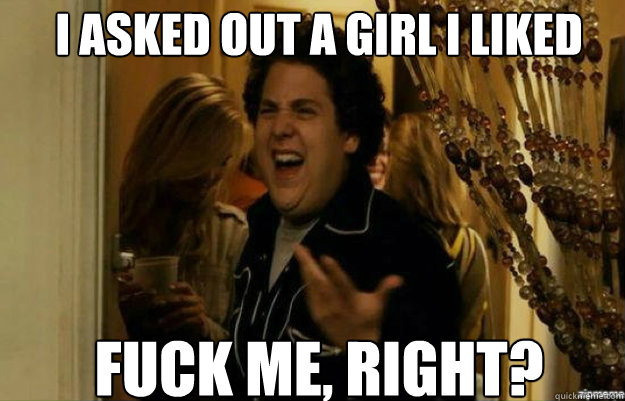 I asked out a girl I liked FUCK ME, RIGHT?  fuck me right