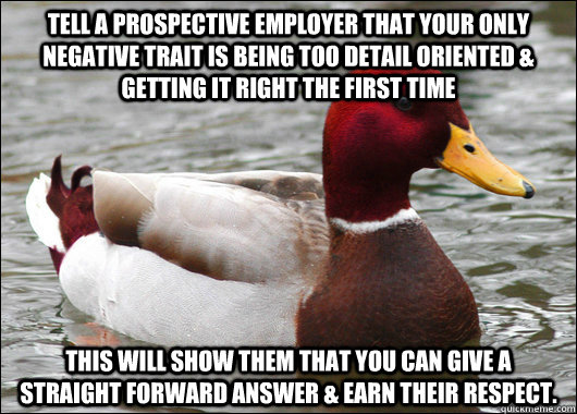 Tell a prospective employer that your only negative trait is being too detail oriented & getting it right the first time This will show them that you can give a straight forward answer & earn their respect.  Malicious Advice Mallard