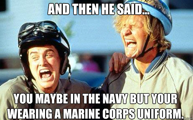 AND THEN HE SAID... You maybe in the Navy but your wearing a Marine Corps uniform. - AND THEN HE SAID... You maybe in the Navy but your wearing a Marine Corps uniform.  Dumb and Dumber