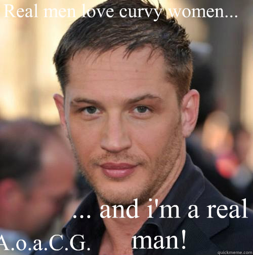 Real men love curvy women... ... and i'm a real man! A.o.a.C.G. - Real men love curvy women... ... and i'm a real man! A.o.a.C.G.  Tom Hardy Bday