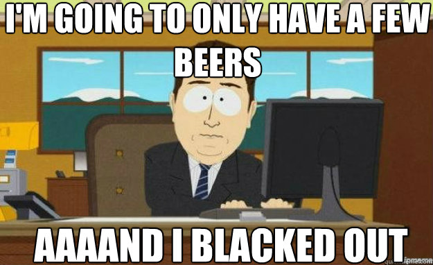I'm going to only have a few beers AAAAND I Blacked out  aaaand its gone