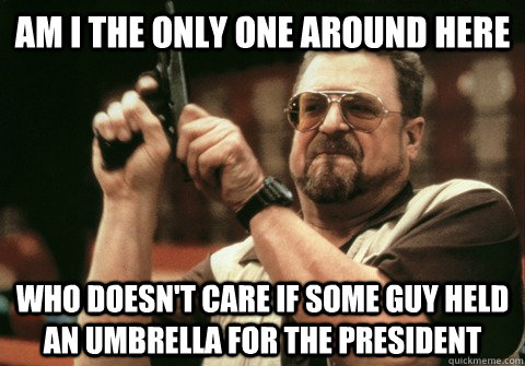 Am I the only one around here Who doesn't care if some guy held an umbrella for the president - Am I the only one around here Who doesn't care if some guy held an umbrella for the president  Am I the only one