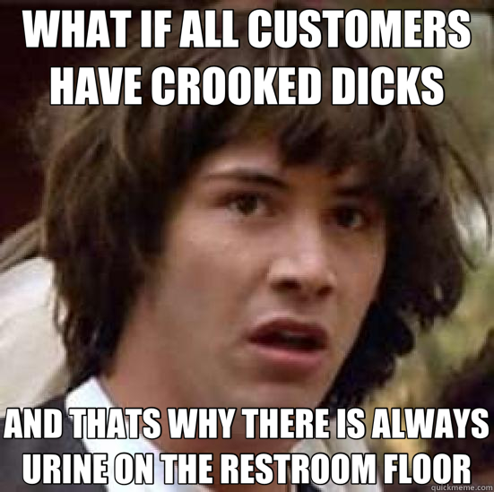 WHAT IF ALL CUSTOMERS HAVE CROOKED DICKS AND THATS WHY THERE IS ALWAYS URINE ON THE RESTROOM FLOOR  conspiracy keanu