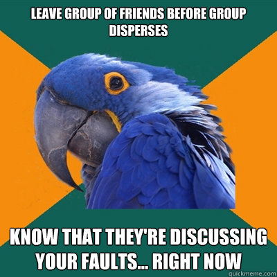 Leave group of friends before group disperses Know that they're discussing your faults... right now  Paranoid Parrot