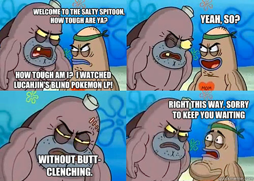 Welcome to the salty spitoon, how tough are ya? How tough am I?  I watched Lucahjin's blind Pokemon LP! Yeah, so? Without butt-clenching. Right this way, sorry to keep you waiting  - Welcome to the salty spitoon, how tough are ya? How tough am I?  I watched Lucahjin's blind Pokemon LP! Yeah, so? Without butt-clenching. Right this way, sorry to keep you waiting   Salty Spitoon